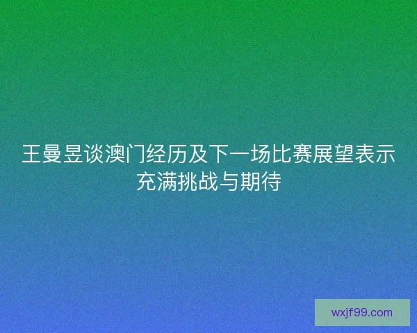 王曼昱谈澳门经历及下一场比赛展望表示充满挑战与期待