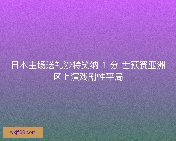 日本主场送礼沙特笑纳 1 分 世预赛亚洲区上演戏剧性平局