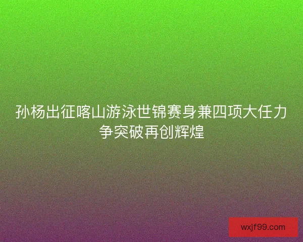孙杨出征喀山游泳世锦赛身兼四项大任力争突破再创辉煌